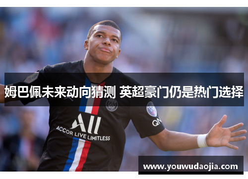 姆巴佩未来动向猜测 英超豪门仍是热门选择