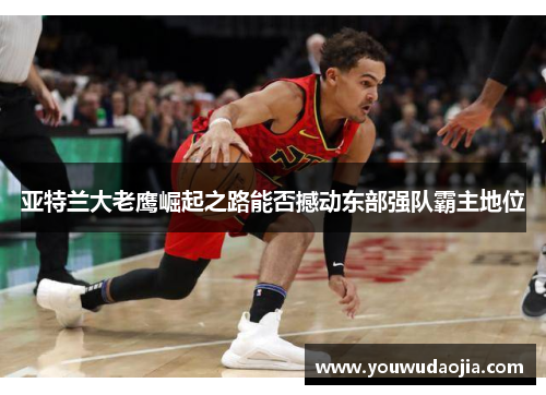 亚特兰大老鹰崛起之路能否撼动东部强队霸主地位