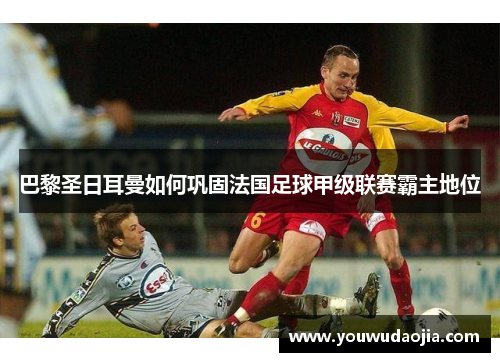 巴黎圣日耳曼如何巩固法国足球甲级联赛霸主地位