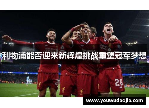 利物浦能否迎来新辉煌挑战重塑冠军梦想
