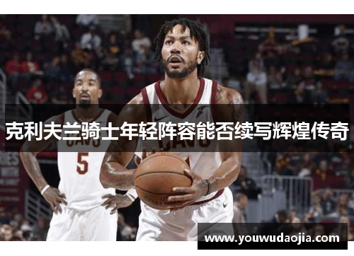 克利夫兰骑士年轻阵容能否续写辉煌传奇